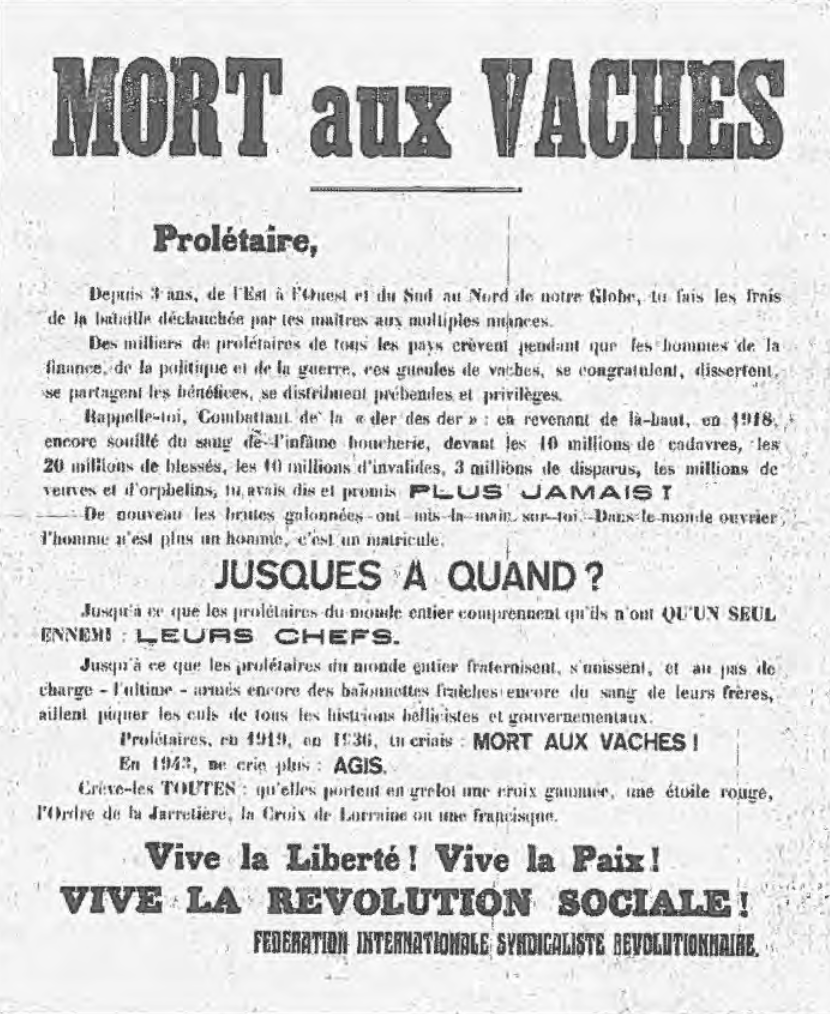 Prolétaire, Depuis 3 ans, de l'Est à l'Ouest et du Sud au Nord de notre Globe, tu fais les frais de la bataille déclanchée (sic) par tes maitres aux multiples nuances.Des milliers de prolétaires de tous les pays crèvent pendant que les hommes de la finance, de la politique et de la guerre, ces gueules de vaches, se congratulent, dissertent, se partagent les bénéfices, se distribuent prébendes et privilèges. Rappelle-toi, Combattant de la der des der : en revanant de là-haut, en 1918, encore souillé du sang de l'infâme boucherie, devant les 10 millions de cadavres, les 20 millions de blessés, les 10 millions d'invalides, 3 millions de disparus, les millions de veuves et d'orphelins, tu avais dit et promis PLUS JAMAIS !De nouveau les brutes galonnées ont mis la main sur toi. Dans le monde ouvrier, l'homme n'est plus un hommme, c'est un matricule. JUSQUES A QUAND ?Jusqu'à ce que les prolétaires du monde entier comprennent qu'ils n'ont QU'UN SEUL ENNEMI : LEURS CHEFS. Jusqu'à ce que les prolétaires du monde entier fraternisent, s'unissent et au pas de charge - l'ultime - armés encore des baïonnettes fraiches encore du sang de leurs frères, aillent piquer les culs de tous les histrions bellicistes et gouvernementaux.Prolétaires, en 1919, en 1936, tu criais : MORT AUX VACHES !En 1943, ne crie plus : AGIS.Crève-les TOUTES : qu'elles portent en grelot une croix gammée, une étoile rouge, l'Ordre de la Jarretière (NdT : ordre de chevalerie britannique), la Croix de Lorraine (NdT : emblème des forces gaullistes) ou une francisque (NdT : médaille délivrée comme marque d'estime de Pétain).Vive la Liberté ! Vive la Paix ! VIVE LA REVOLUTION SOCIALE !FEDERATION INTERNATIONALE SYNDICALISTE REVOLUTIONNAIRE